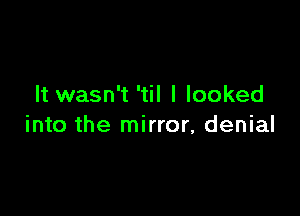 It wasn't 'til I looked

into the mirror, denial