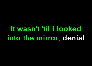 It wasn't 'til I looked

into the mirror, denial