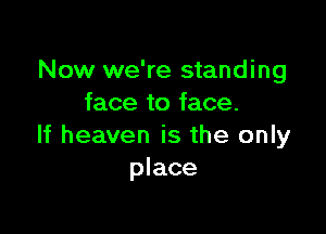 Now we're standing
face to face.

If heaven is the only
place