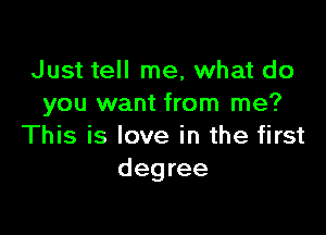 Just tell me, what do
you want from me?

This is love in the first
degree
