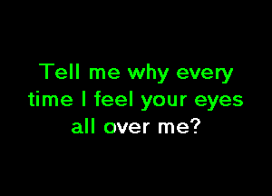 Tell me why every

time I feel your eyes
all over me?