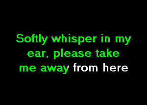 Softly whisper in my

ear, please take
me away from here