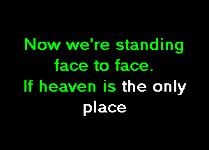 Now we're standing
face to face.

If heaven is the only
place