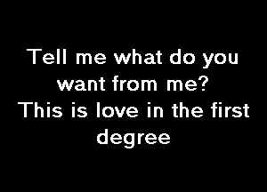 Tell me what do you
want from me?

This is love in the first
degree