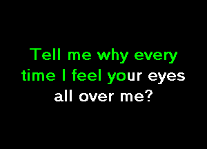 Tell me why every

time I feel your eyes
all over me?