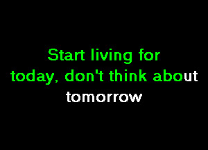 Start living for

today, don't think about
tomorrow