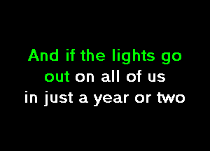 And if the lights go

out on all of us
in just a year or two