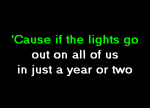 'Cause if the lights go

out on all of us
in just a year or two