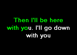 Then I'll be here

with you. I'll go down
with you