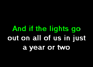 And if the lights go

out on all of us in just
a year or two