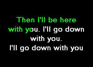 Then I'll be here
with you. I'll go down

with you.
I'll go down with you