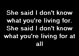 She said I don't know
what you're living for.
She said I don't know
what you're living for at
all