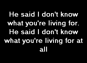 He said I don't know
what you're living for.

He said I don't know
what you're living for at
all