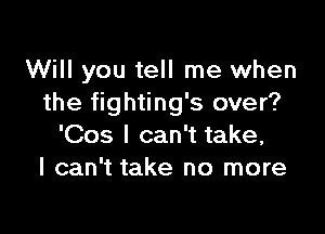 Will you tell me when
the fighting's over?

'Cos I can't take,
I can't take no more