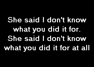 She said I don't know
what you did it for.

She said I don't know
what you did it for at all