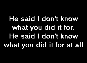 He said I don't know
what you did it for.

He said I don't know
what you did it for at all