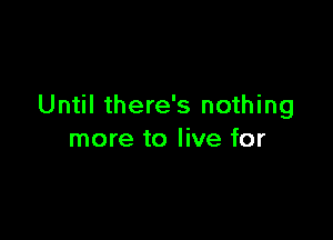 Until there's nothing

more to live for