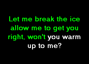 Let me break the ice
allow me to get you

right, won't you warm
up to me?