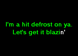 I'm a hit defrost on ya.

Let's get it blazin'