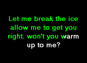 Let me break the ice
allow me to get you

right, won't you warm
up to me?