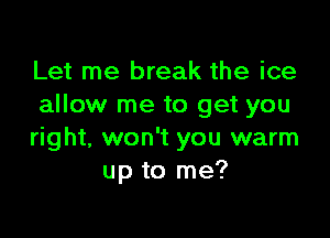 Let me break the ice
allow me to get you

right, won't you warm
up to me?