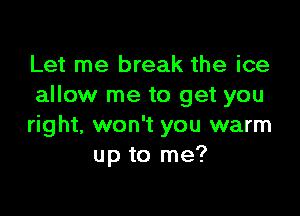 Let me break the ice
allow me to get you

right, won't you warm
up to me?