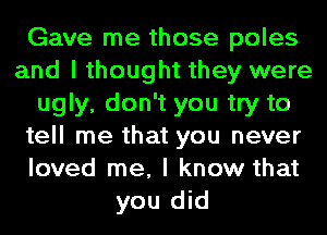 Gave me those poles
and I thought they were
ugly, don't you try to
tell me that you never
loved me, I know that
you did