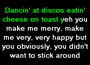 Dancin' at discos eatin'
cheese on toast yeh you
make me merry, make
me very, very happy but
you obviously, you didn't
want to stick around