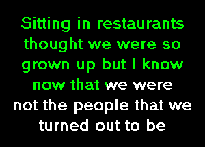 Sitting in restaurants
thought we were so
grown up but I know
now that we were
not the people that we
turned out to be