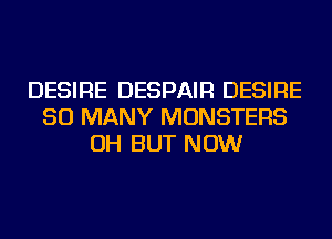 DESIRE DESPAIR DESIRE
SO MANY MONSTERS
OH BUT NOW