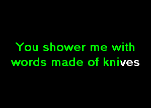 You shower me with

words made of knives