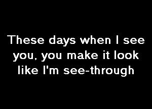 These days when I see

you, you make it look
like I'm see-through