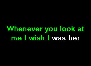 Whenever you look at

me I wish I was her