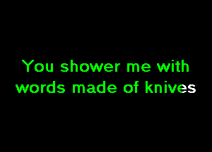 You shower me with

words made of knives