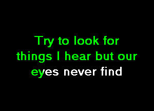 Try to look for

things I hear but our
eyes never find