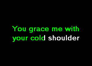 You grace me with

your cold shoulder