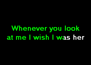 Whenever you look

at me I wish I was her