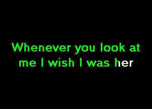 Whenever you look at

me I wish I was her