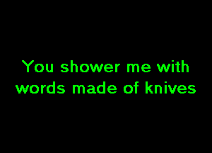 You shower me with

words made of knives