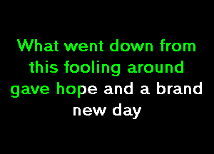 What went down from
this fooling around

gave hope and a brand
new day