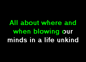All about where and

when blowing our
minds in a life unkind