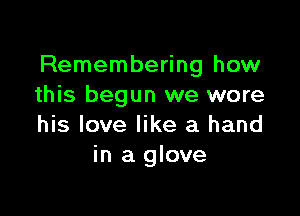 Remembering how
this begun we wore

his love like a hand
in a glove