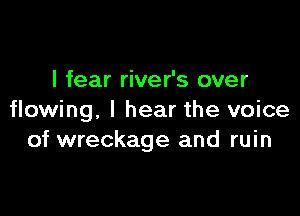 I fear river's over

flowing, I hear the voice
of wreckage and ruin