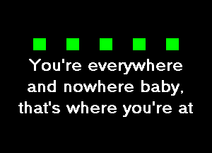 El III E El El
You're everywhere

and nowhere baby,
that's where you're at