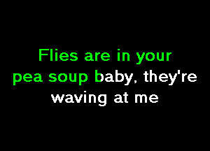 Flies are in your

pea soup baby, they're
waving at me