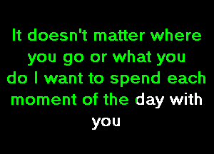 It doesn't matter where
you go or what you
do I want to spend each
moment of the day with
you