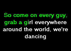 So come on every guy,
grab a girl everywhere

around the world, we're
dancing
