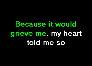 Because it would

grieve me, my heart
told me so