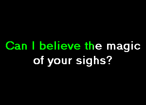 Can I believe the magic

of your sighs?