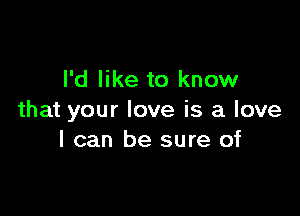 I'd like to know

that your love is a love
I can be sure of